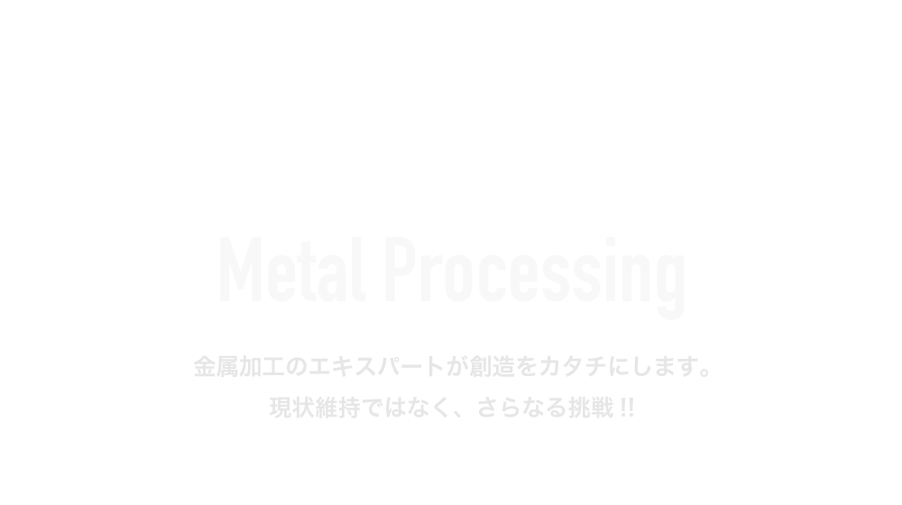 Metal Processing 金属加工のエキスパートが想像をカタチにします。現状維持ではなく、さらなる挑戦!!