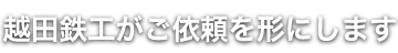 越田鉄工がご依頼を形にします